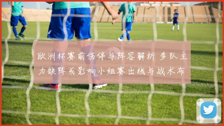 欧洲杯赛前伤停与阵容解析 多队主力缺阵或影响小组赛出线与战术布置