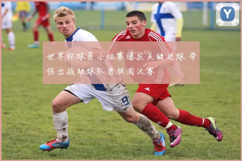 世界杯球员小组赛爆发关键进球 带伤出战助球队晋级淘汰赛