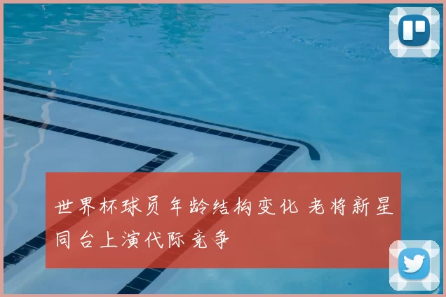 世界杯球员年龄结构变化 老将新星同台上演代际竞争