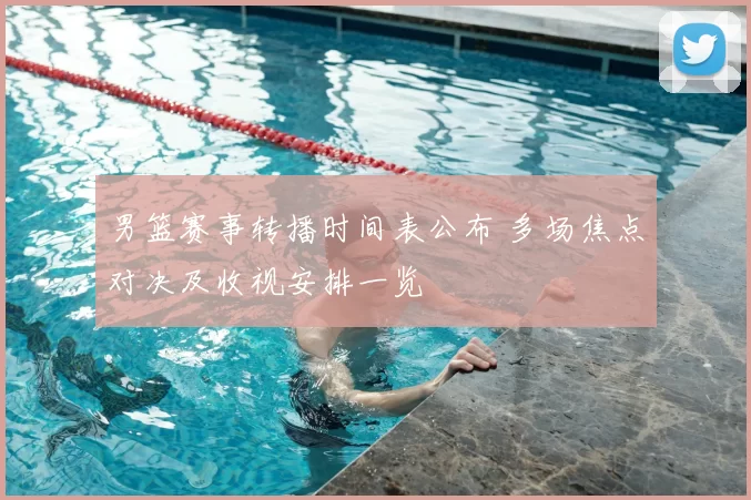 男篮赛事转播时间表公布 多场焦点对决及收视安排一览