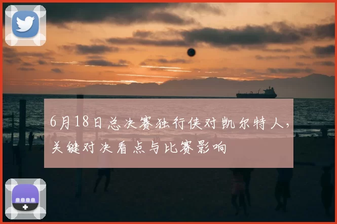 6月18日总决赛独行侠对凯尔特人，关键对决看点与比赛影响