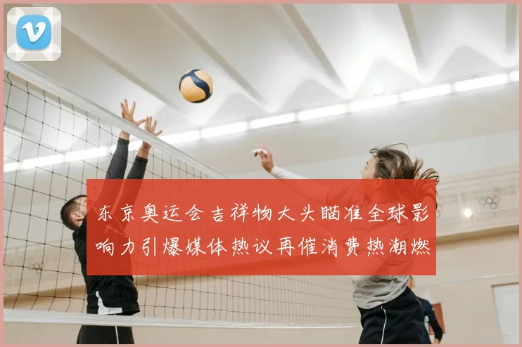 东京奥运会吉祥物大头瞄准全球影响力引爆媒体热议再催消费热潮燃