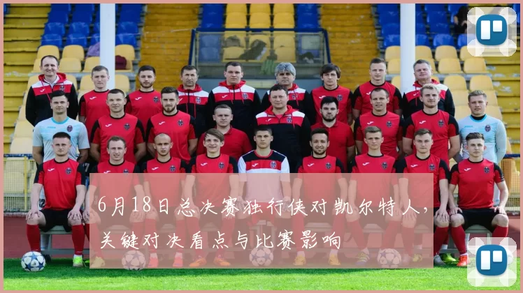 6月18日总决赛独行侠对凯尔特人，关键对决看点与比赛影响