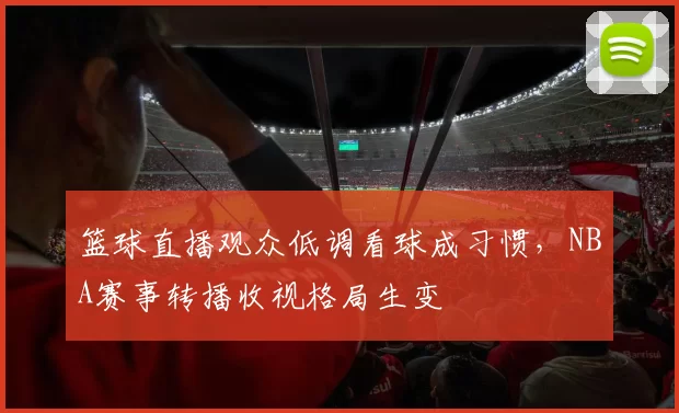 篮球直播观众低调看球成习惯，NBA赛事转播收视格局生变