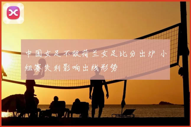 中国女足不敌荷兰女足比分出炉 小组赛失利影响出线形势