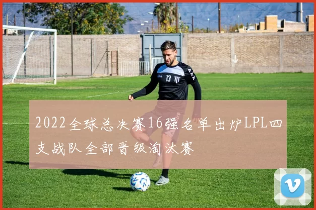 2022全球总决赛16强名单出炉LPL四支战队全部晋级淘汰赛