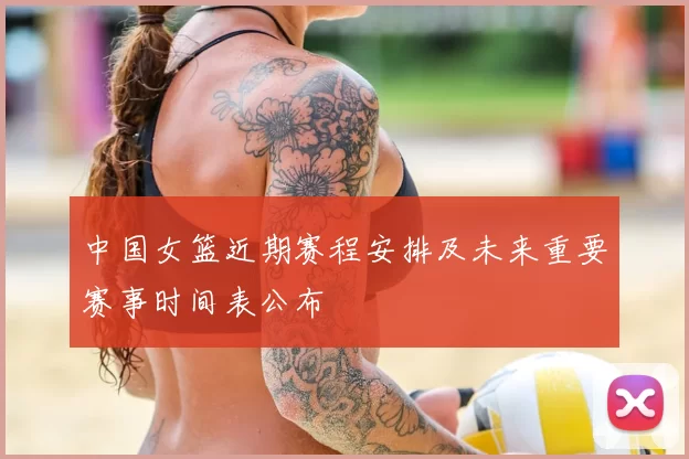 中国女篮近期赛程安排及未来重要赛事时间表公布
