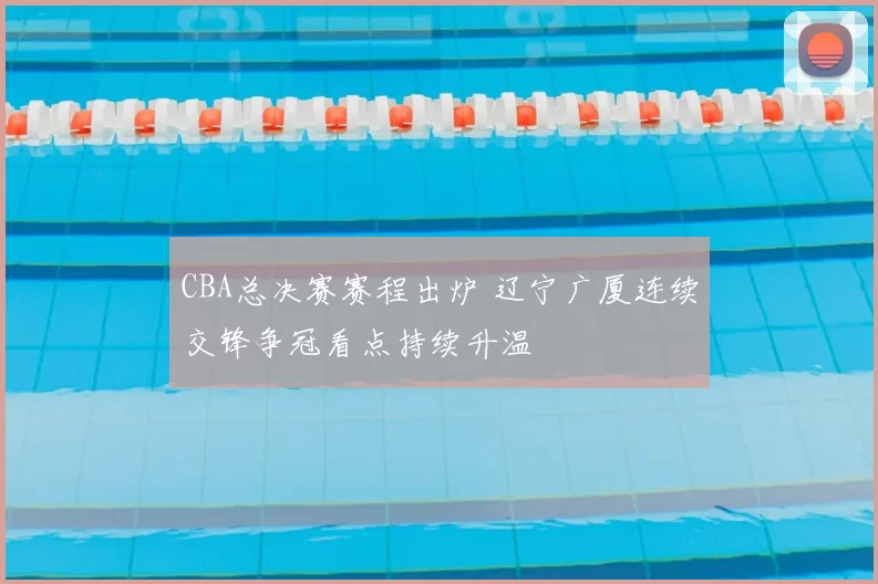 CBA总决赛赛程出炉 辽宁广厦连续交锋争冠看点持续升温