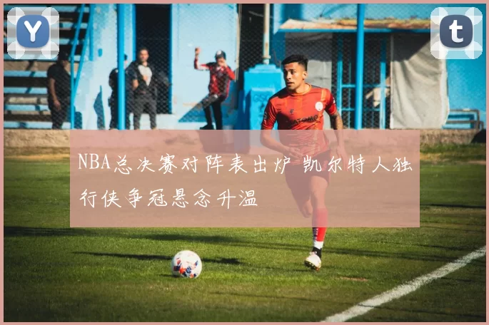 NBA总决赛对阵表出炉 凯尔特人独行侠争冠悬念升温