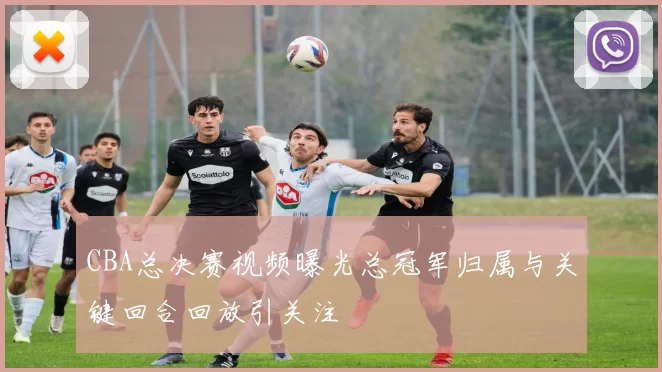CBA总决赛视频曝光总冠军归属与关键回合回放引关注