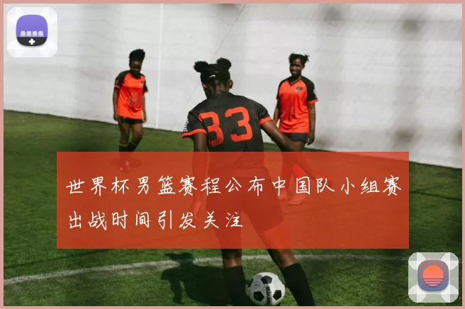 世界杯男篮赛程公布中国队小组赛出战时间引发关注