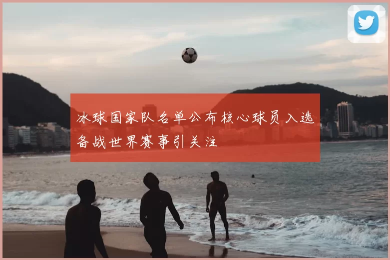 冰球国家队名单公布核心球员入选备战世界赛事引关注