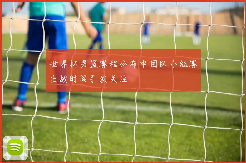 世界杯男篮赛程公布中国队小组赛出战时间引发关注