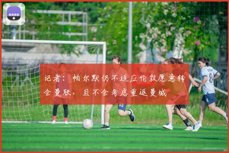 记者：帕尔默仍不适应伦敦愿意转会曼联，且不会考虑重返曼城