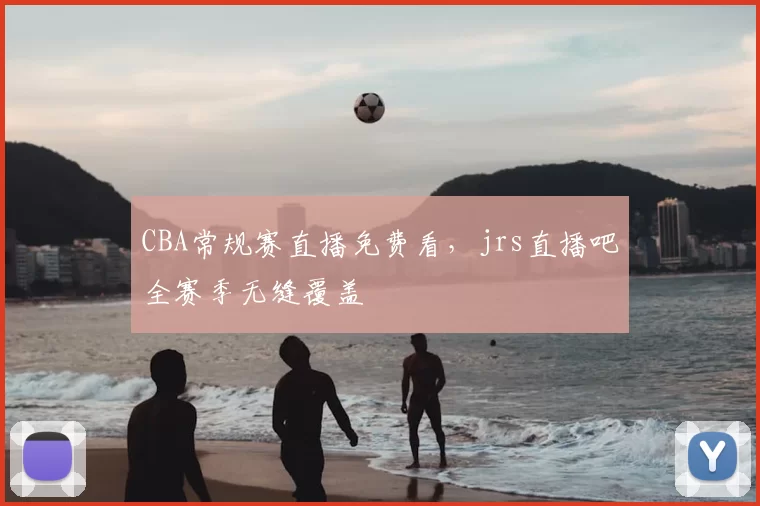 CBA常规赛直播免费看,jrs直播吧全赛季无缝覆盖