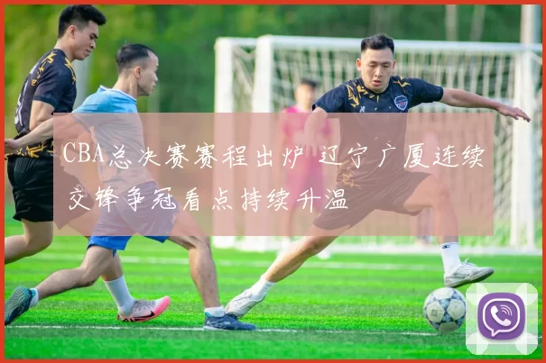 CBA总决赛赛程出炉 辽宁广厦连续交锋争冠看点持续升温