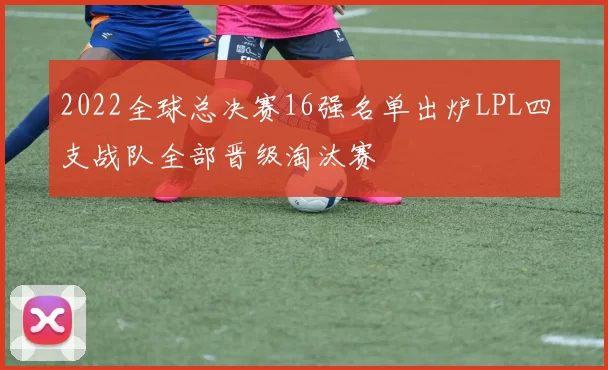 2022全球总决赛16强名单出炉LPL四支战队全部晋级淘汰赛