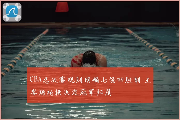 CBA总决赛规则明确七场四胜制 主客场轮换决定冠军归属