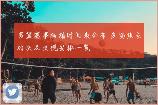 男篮赛事转播时间表公布 多场焦点对决及收视安排一览