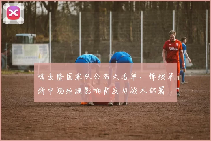 喀麦隆国家队公布大名单,锋线革新中场轮换影响首发与战术部署