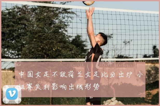中国女足不敌荷兰女足比分出炉 小组赛失利影响出线形势