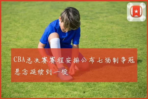 CBA总决赛赛程安排公布七场制争冠悬念延续到一役