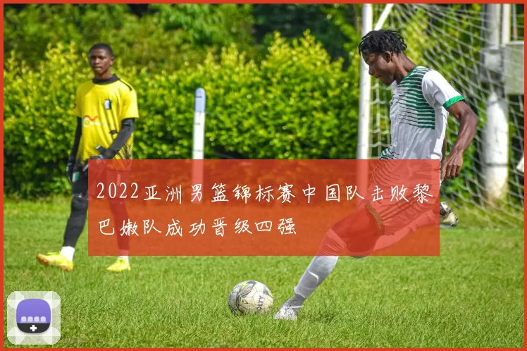 2022亚洲男篮锦标赛中国队击败黎巴嫩队成功晋级四强