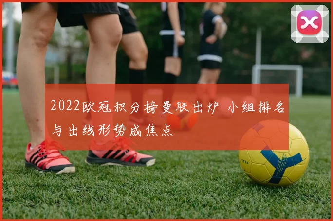 2022欧冠积分榜曼联出炉 小组排名与出线形势成焦点