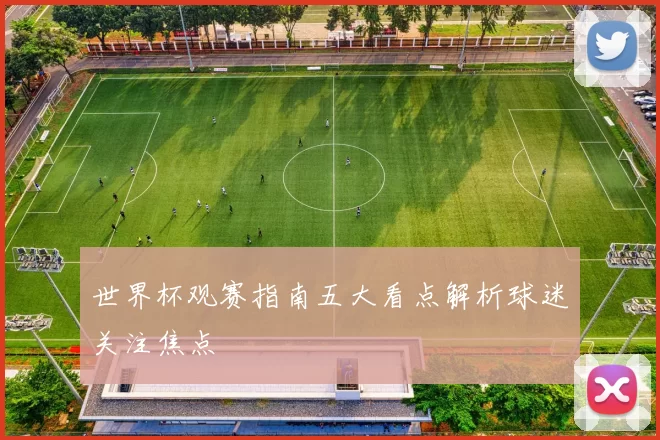 世界杯观赛指南五大看点解析球迷关注焦点
