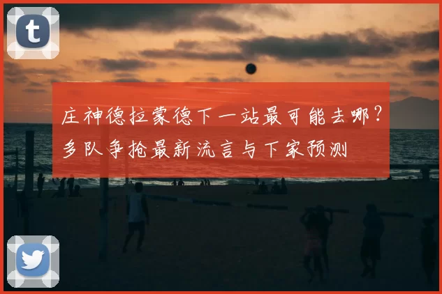 庄神德拉蒙德下一站最可能去哪?多队争抢最新流言与下家预测