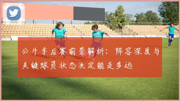 公牛季后赛前景解析:阵容深度与关键球员状态决定能走多远