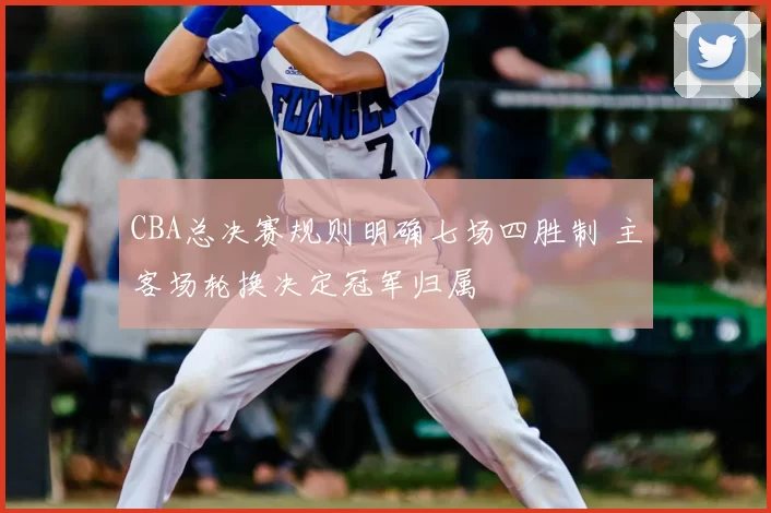 CBA总决赛规则明确七场四胜制 主客场轮换决定冠军归属