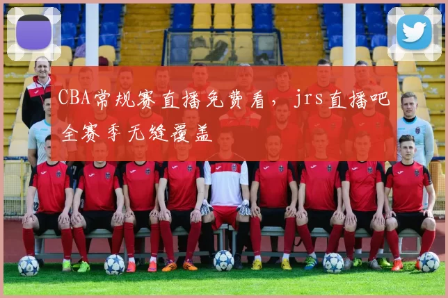 CBA常规赛直播免费看，jrs直播吧全赛季无缝覆盖