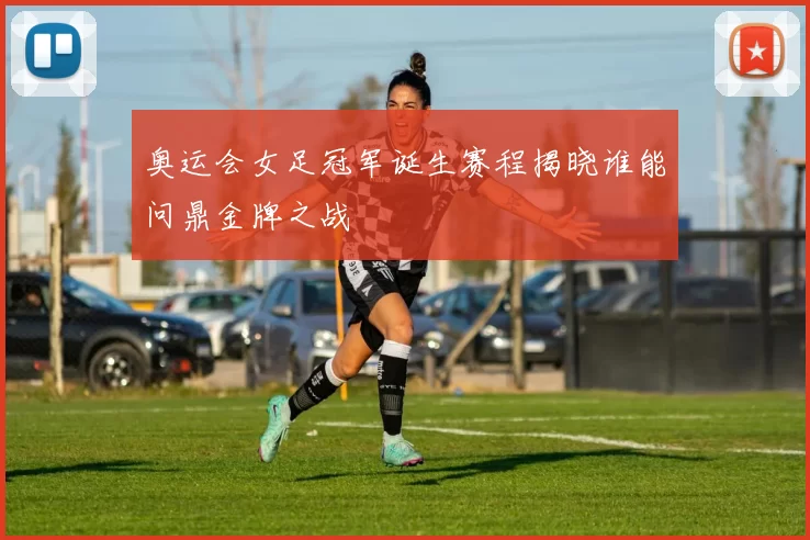 奥运会女足冠军诞生赛程揭晓谁能问鼎金牌之战