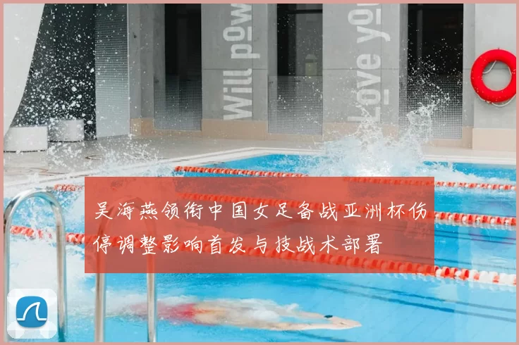 吴海燕领衔中国女足备战亚洲杯伤停调整影响首发与技战术部署