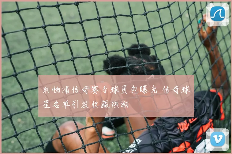 利物浦传奇赛季球员包曝光 传奇球星名单引发收藏热潮