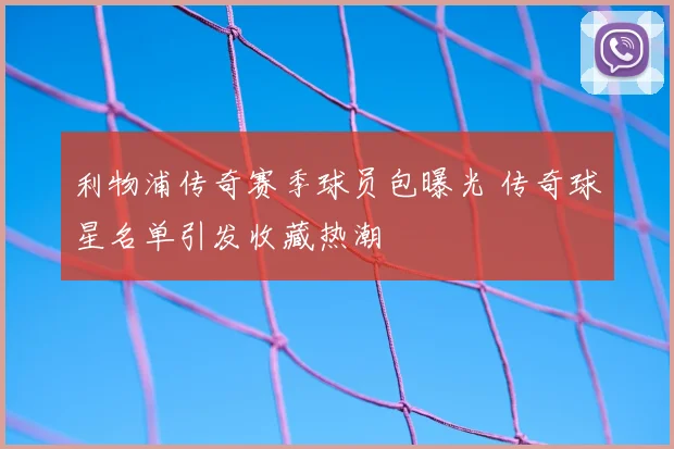 利物浦传奇赛季球员包曝光 传奇球星名单引发收藏热潮