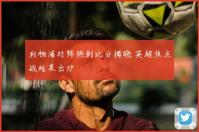 利物浦对阵热刺比分揭晓 英超焦点战结果出炉