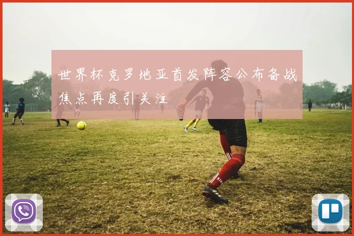 世界杯克罗地亚首发阵容公布备战焦点再度引关注